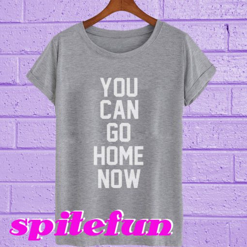 You Can Go Home Now T-Shirt