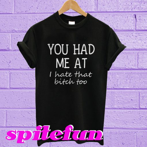 You had me at i hate that bitch too T-shirt