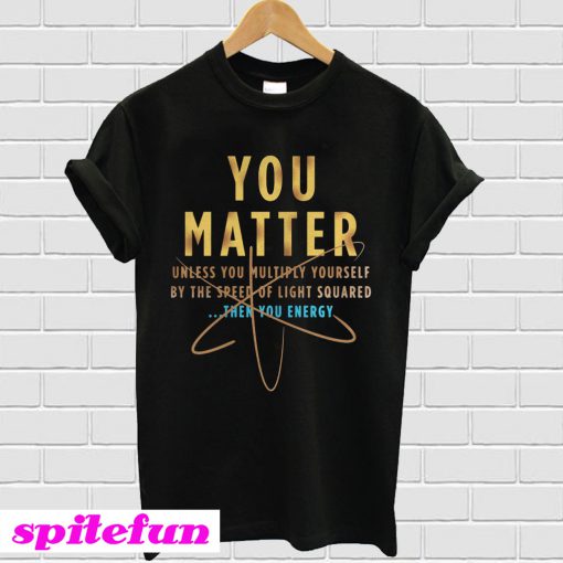 You matter unless you multiply yourself by the speed of light squared T-shirt