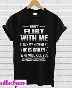 Don’t flirt with me I love my boyfriend he is crazy and he will kill you T-shirt