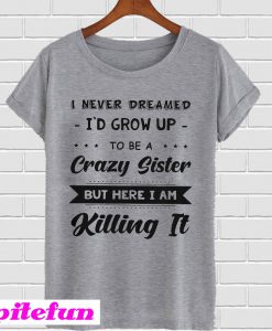 I Never Dreamed I’d Grow Up To Be A Crazy Sister But Here I Am Killing It T-Shirt