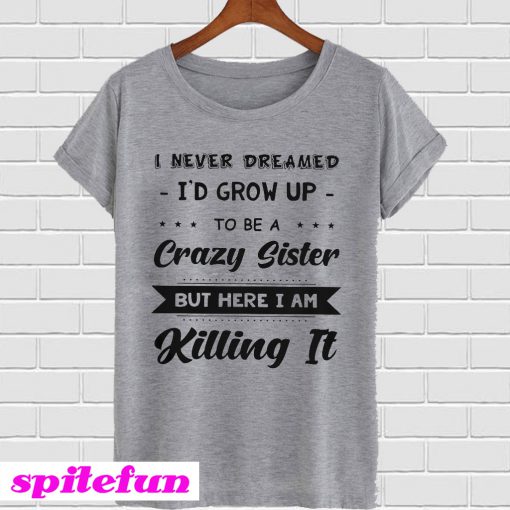 I Never Dreamed I’d Grow Up To Be A Crazy Sister But Here I Am Killing It T-Shirt