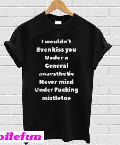 I Wouldn't Even Kiss You Under A General Anaesthetic Never Mind Under Fucking Mistletoe T-Shirt