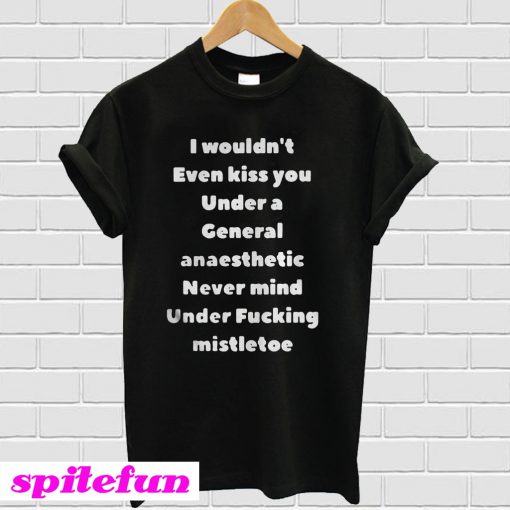 I Wouldn't Even Kiss You Under A General Anaesthetic Never Mind Under Fucking Mistletoe T-Shirt