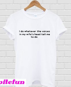 I do whatever the voices in my wife’s head tell me to do T-shirt