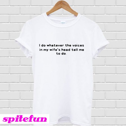 I do whatever the voices in my wife’s head tell me to do T-shirt