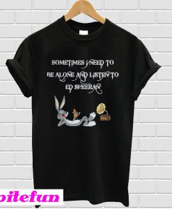 Sometimes I Need To Be Alone And Listen To Ed Sheeran T-Shirt