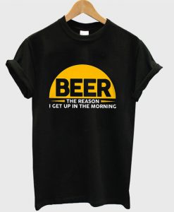 Beer The Reason I Get Up In The Morning T-shirt
