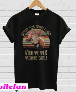 Cow sorry for what I said when we were working cattle T-shirt