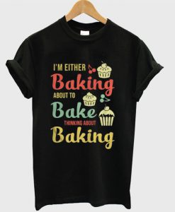 I’m either baking about to bake thinking about baking T-shirt