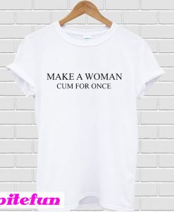 Make a woman cum for once T-shirt