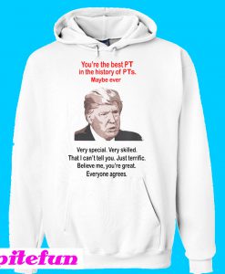 Trump You’re The Best PT In The History Of PTs Maybe Ever Hoodie