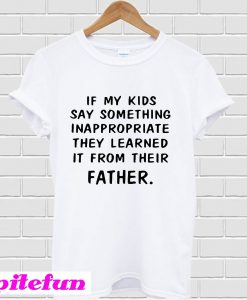 If my kids say something Inappropriate they learned it from their father T-Shirt