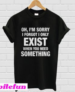 Oh I’m sorry I forgot I only exist T-Shirt