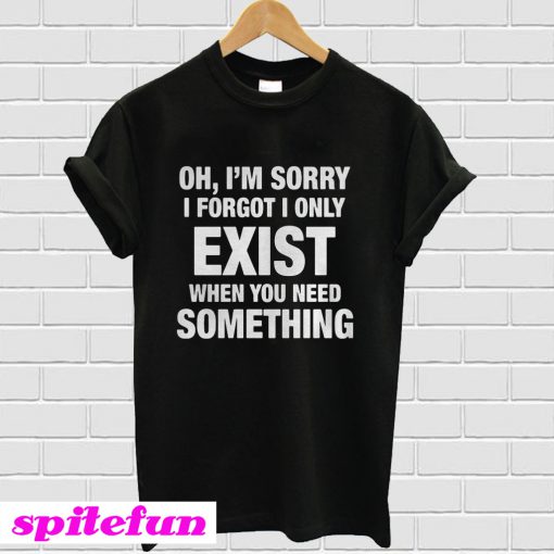 Oh I’m sorry I forgot I only exist T-Shirt