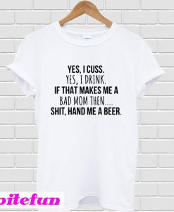 Yes I cuss yes I drink if that makes me a bad shit hand me a beer T-Shirt