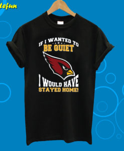 If I Wanted To Be Quiet I Would Have Stayed Home Arizona Cardinals T-Shirt